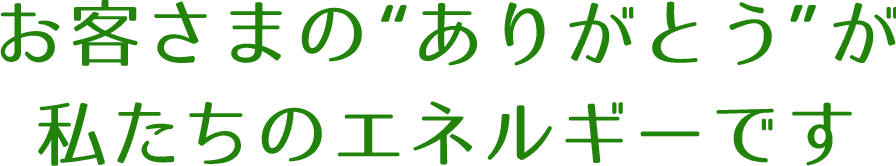 お客さまの“ありがとう”が私たちのエネルギーです